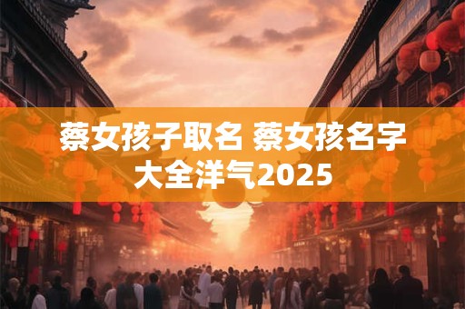 蔡女孩子取名 蔡女孩名字大全洋气2025