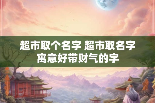 超市取个名字 超市取名字寓意好带财气的字