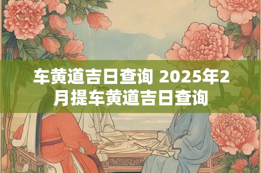 车黄道吉日查询 2025年2月提车黄道吉日查询
