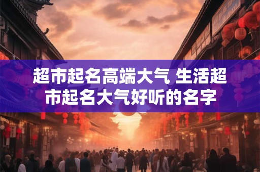 超市起名高端大气 生活超市起名大气好听的名字