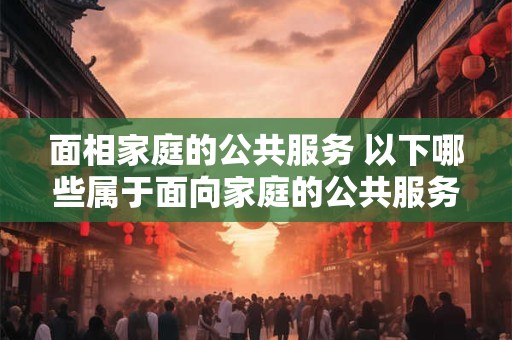 面相家庭的公共服务 以下哪些属于面向家庭的公共服务