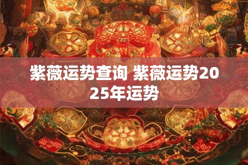 紫薇运势查询 紫薇运势2025年运势