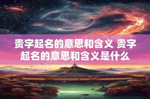 贵字起名的意思和含义 贵字起名的意思和含义是什么