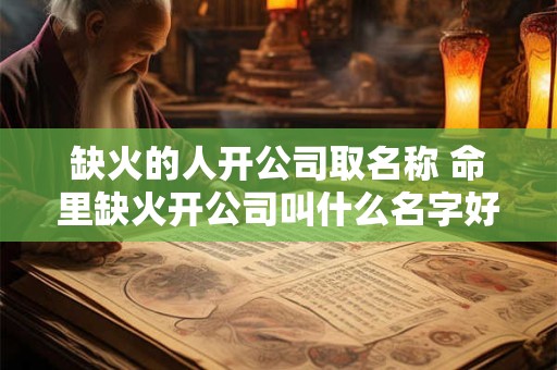 缺火的人开公司取名称 命里缺火开公司叫什么名字好