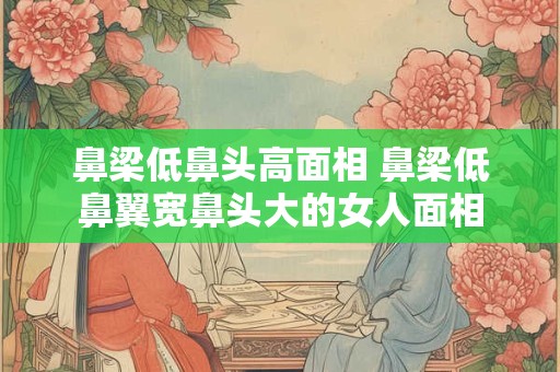 鼻梁低鼻头高面相 鼻梁低鼻翼宽鼻头大的女人面相