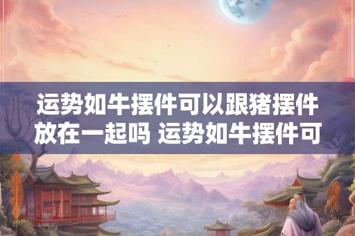 运势如牛摆件可以跟猪摆件放在一起吗 运势如牛摆件可以跟猪摆件放在一起吗好吗
