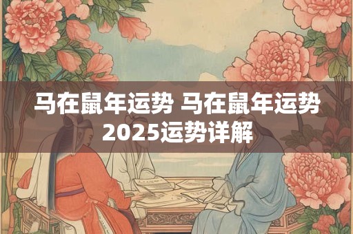 马在鼠年运势 马在鼠年运势2025运势详解