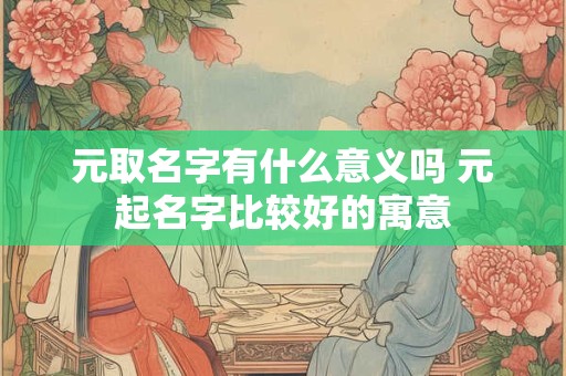 元取名字有什么意义吗 元起名字比较好的寓意
