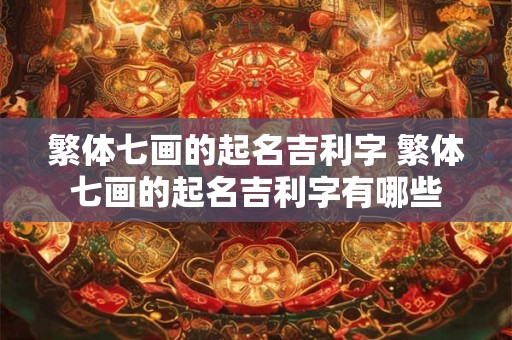 繁体七画的起名吉利字 繁体七画的起名吉利字有哪些