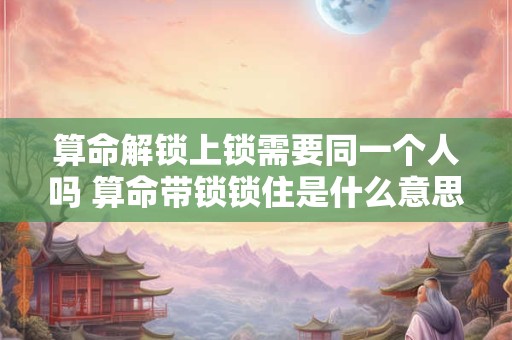 算命解锁上锁需要同一个人吗 算命带锁锁住是什么意思