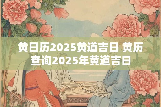 黄日历2025黄道吉日 黄历查询2025年黄道吉日