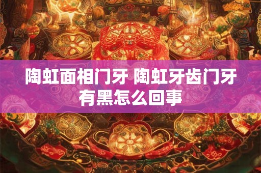 陶虹面相门牙 陶虹牙齿门牙有黑怎么回事