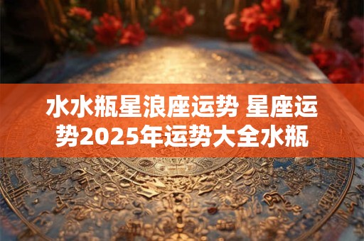 水水瓶星浪座运势 星座运势2025年运势大全水瓶