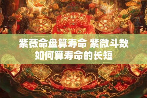 紫薇命盘算寿命 紫微斗数如何算寿命的长短
