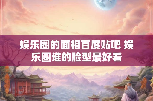 娱乐圈的面相百度贴吧 娱乐圈谁的脸型最好看