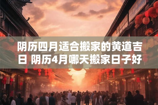 阴历四月适合搬家的黄道吉日 阴历4月哪天搬家日子好是最佳吉利的日子