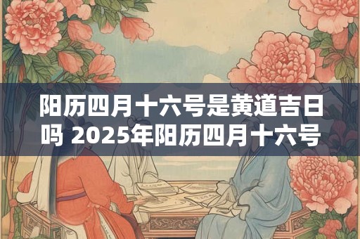 阳历四月十六号是黄道吉日吗 2025年阳历四月十六号日子好不好