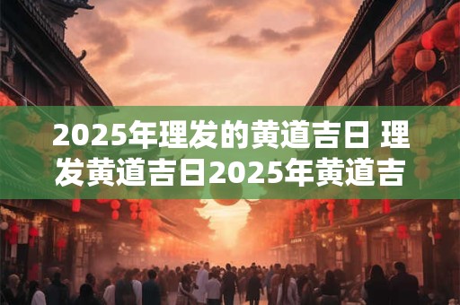 2025年理发的黄道吉日 理发黄道吉日2025年黄道吉日查询