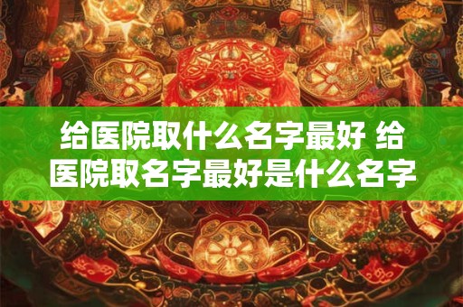 给医院取什么名字最好 给医院取名字最好是什么名字