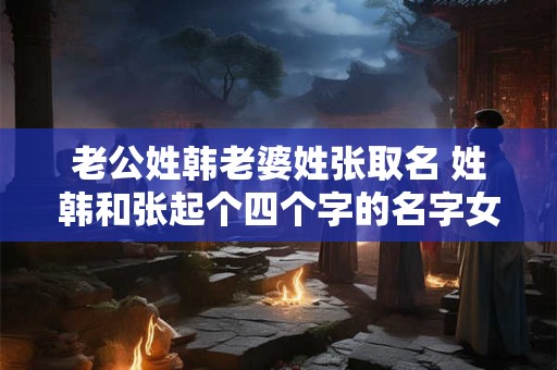 老公姓韩老婆姓张取名 姓韩和张起个四个字的名字女孩