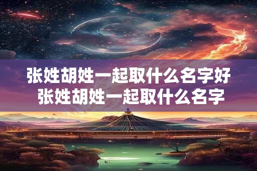 张姓胡姓一起取什么名字好 张姓胡姓一起取什么名字好听女孩