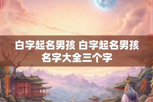白字起名男孩 白字起名男孩名字大全三个字