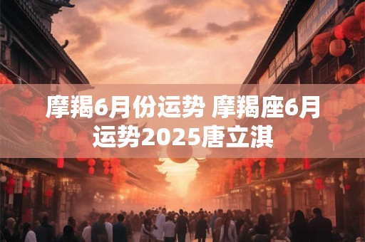 摩羯6月份运势 摩羯座6月运势2025唐立淇