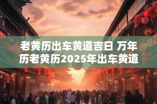 老黄历出车黄道吉日 万年历老黄历2025年出车黄道吉日
