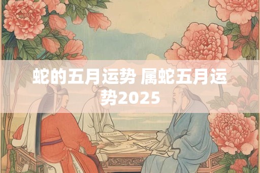 蛇的五月运势 属蛇五月运势2025