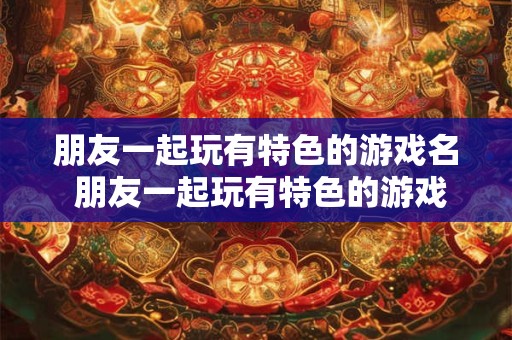 朋友一起玩有特色的游戏名 朋友一起玩有特色的游戏名字大全