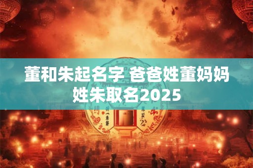董和朱起名字 爸爸姓董妈妈姓朱取名2025