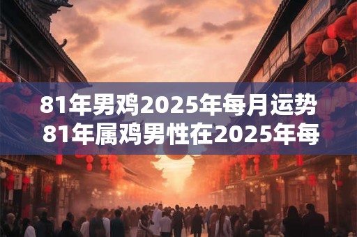 81年男鸡2025年每月运势 81年属鸡男性在2025年每月运势详情