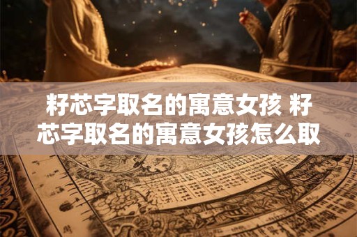 籽芯字取名的寓意女孩 籽芯字取名的寓意女孩怎么取