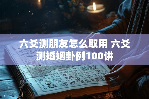 六爻测朋友怎么取用 六爻测婚姻卦例100讲