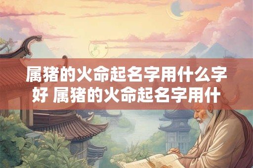 属猪的火命起名字用什么字好 属猪的火命起名字用什么字好男孩