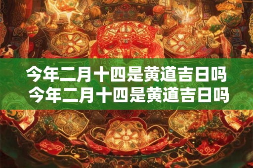 今年二月十四是黄道吉日吗 今年二月十四是黄道吉日吗为什么