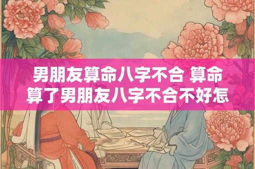 男朋友算命八字不合 算命算了男朋友八字不合不好怎么办