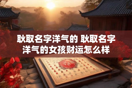 耿取名字洋气的 耿取名字洋气的女孩财运怎么样