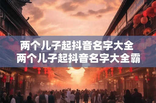 两个儿子起抖音名字大全 两个儿子起抖音名字大全霸气