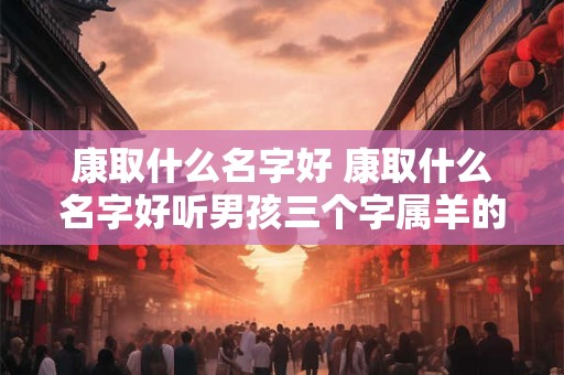 康取什么名字好 康取什么名字好听男孩三个字属羊的
