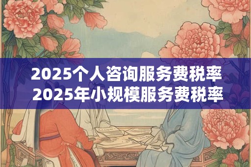 2025个人咨询服务费税率 2025年小规模服务费税率是多少