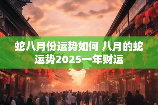 蛇八月份运势如何 八月的蛇运势2025一年财运