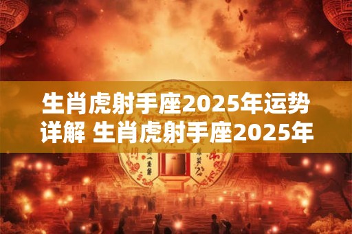 生肖虎射手座2025年运势详解 生肖虎射手座2025年运势详解大全