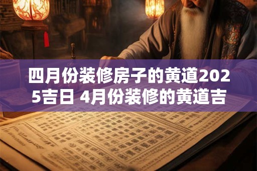 四月份装修房子的黄道2025吉日 4月份装修的黄道吉日查询2025年