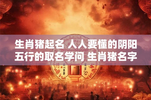 生肖猪起名 人人要懂的阴阳五行的取名学问 生肖猪名字中带什么字必定一生富足