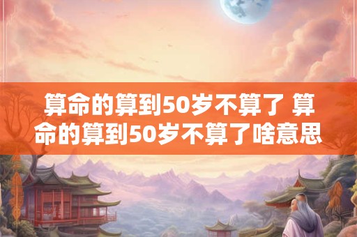 算命的算到50岁不算了 算命的算到50岁不算了啥意思呀