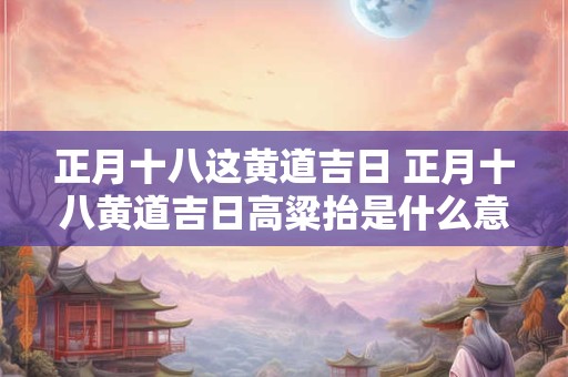 正月十八这黄道吉日 正月十八黄道吉日高粱抬是什么意思