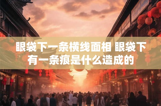眼袋下一条横线面相 眼袋下有一条痕是什么造成的