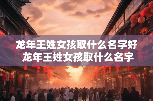 龙年王姓女孩取什么名字好 龙年王姓女孩取什么名字好一点