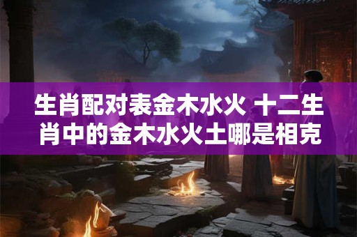 生肖配对表金木水火 十二生肖中的金木水火土哪是相克相冲